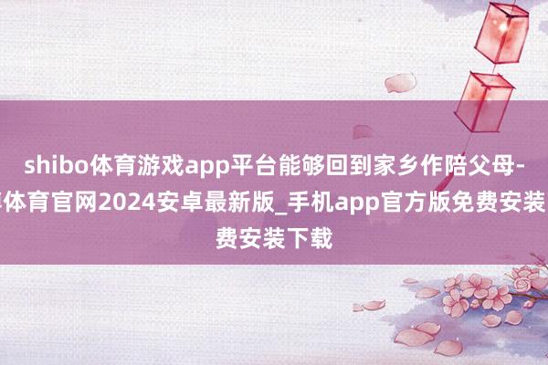 shibo体育游戏app平台能够回到家乡作陪父母-世博体育官网2024安卓最新版_手机app官方版免费安装下载