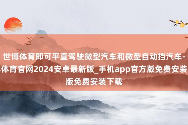 世博体育即可平直驾驶微型汽车和微型自动挡汽车-世博体育官网2024安卓最新版_手机app官方版免费安装下载