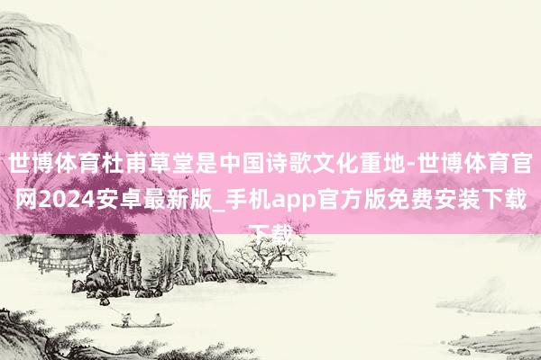 世博体育杜甫草堂是中国诗歌文化重地-世博体育官网2024安卓最新版_手机app官方版免费安装下载