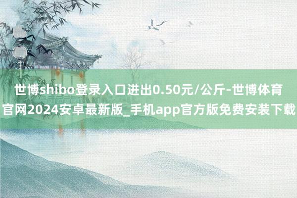 世博shibo登录入口进出0.50元/公斤-世博体育官网2024安卓最新版_手机app官方版免费安装下载