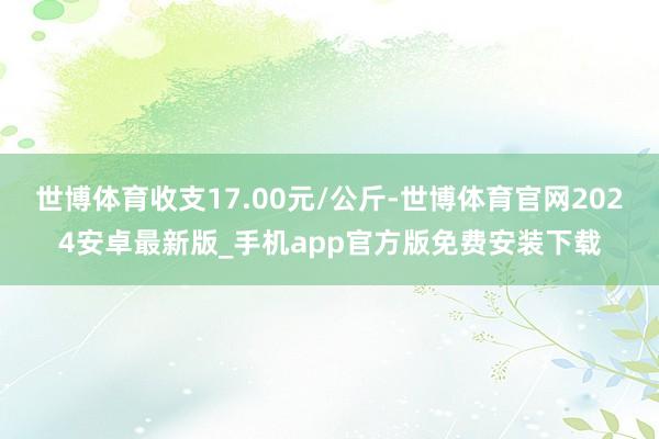 世博体育收支17.00元/公斤-世博体育官网2024安卓最新版_手机app官方版免费安装下载