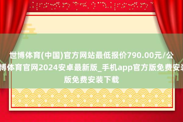 世博体育(中国)官方网站最低报价790.00元/公斤-世博体育官网2024安卓最新版_手机app官方版免费安装下载