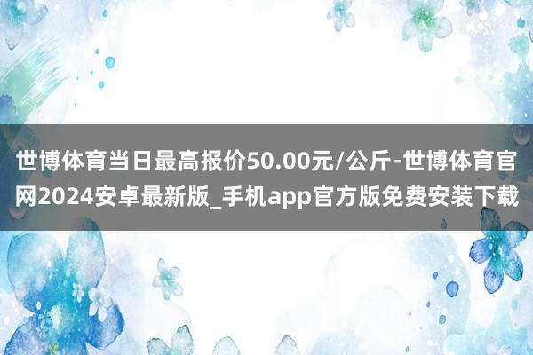 世博体育当日最高报价50.00元/公斤-世博体育官网2024安卓最新版_手机app官方版免费安装下载