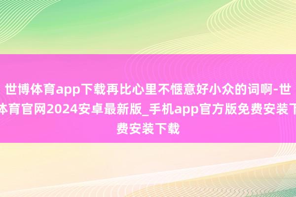 世博体育app下载再比心里不惬意好小众的词啊-世博体育官网2024安卓最新版_手机app官方版免费安装下载