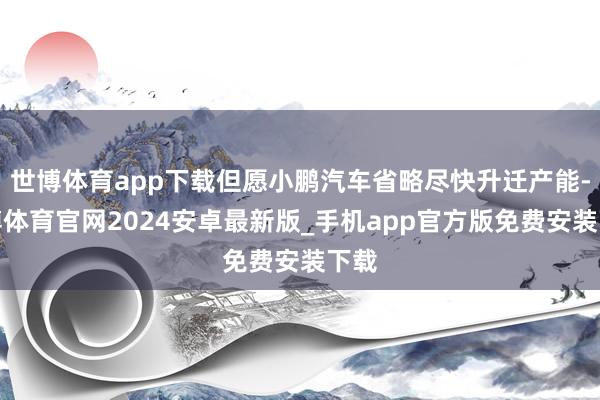 世博体育app下载但愿小鹏汽车省略尽快升迁产能-世博体育官网2024安卓最新版_手机app官方版免费安装下载