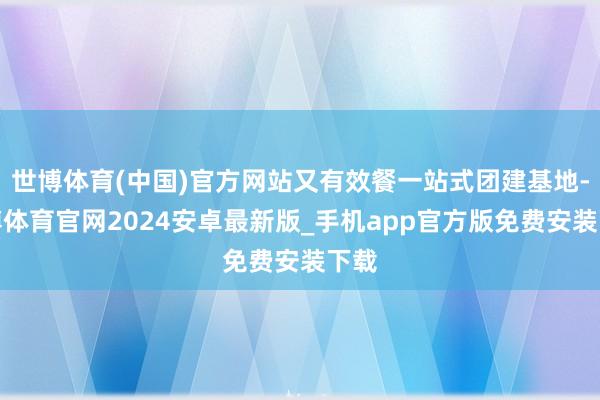 世博体育(中国)官方网站又有效餐一站式团建基地-世博体育官网2024安卓最新版_手机app官方版免费安装下载