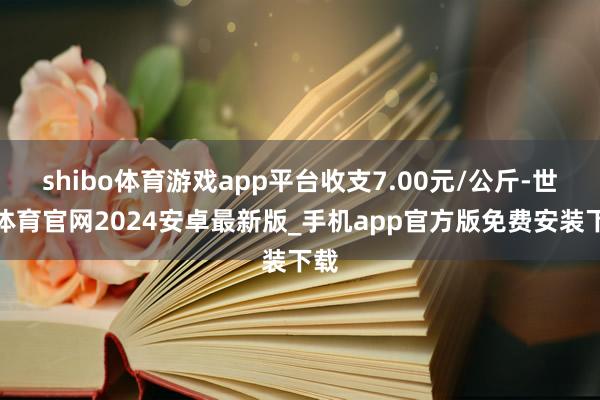 shibo体育游戏app平台收支7.00元/公斤-世博体育官网2024安卓最新版_手机app官方版免费安装下载