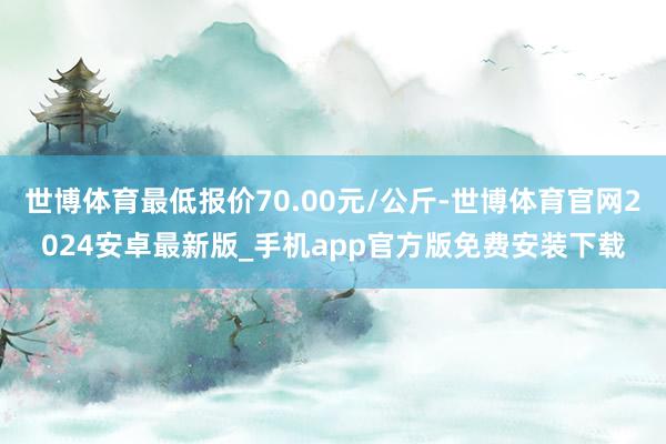 世博体育最低报价70.00元/公斤-世博体育官网2024安卓最新版_手机app官方版免费安装下载