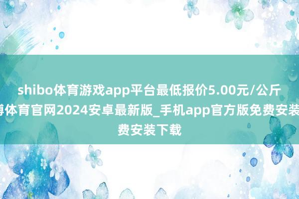 shibo体育游戏app平台最低报价5.00元/公斤-世博体育官网2024安卓最新版_手机app官方版免费安装下载