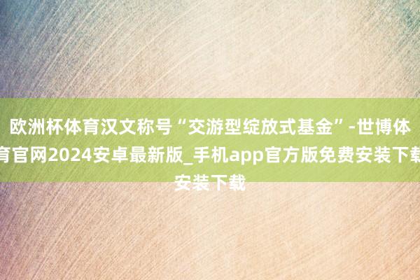 欧洲杯体育汉文称号“交游型绽放式基金”-世博体育官网2024安卓最新版_手机app官方版免费安装下载