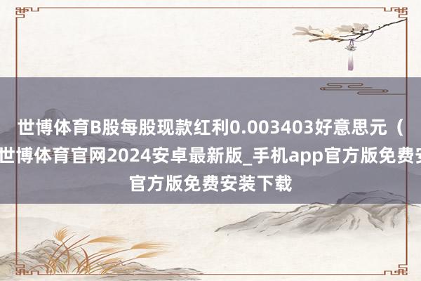 世博体育B股每股现款红利0.003403好意思元（含税）-世博体育官网2024安卓最新版_手机app官方版免费安装下载