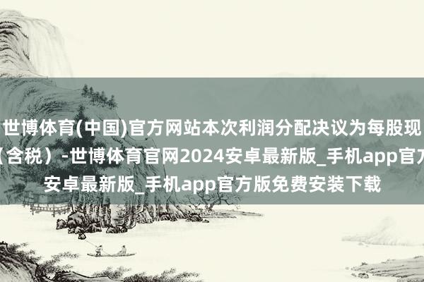 世博体育(中国)官方网站本次利润分配决议为每股现款红利0.011元（含税）-世博体育官网2024安卓最新版_手机app官方版免费安装下载