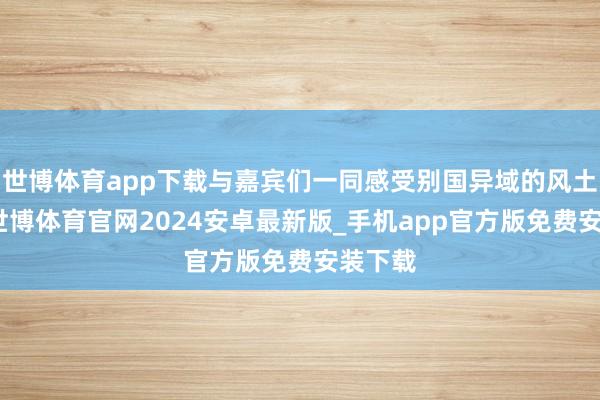 世博体育app下载与嘉宾们一同感受别国异域的风土情面-世博体育官网2024安卓最新版_手机app官方版免费安装下载