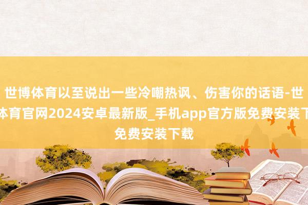 世博体育以至说出一些冷嘲热讽、伤害你的话语-世博体育官网2024安卓最新版_手机app官方版免费安装下载