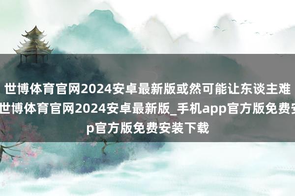 世博体育官网2024安卓最新版或然可能让东谈主难以承受-世博体育官网2024安卓最新版_手机app官方版免费安装下载