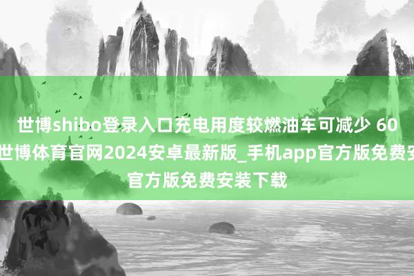 世博shibo登录入口充电用度较燃油车可减少 60%以上-世博体育官网2024安卓最新版_手机app官方版免费安装下载