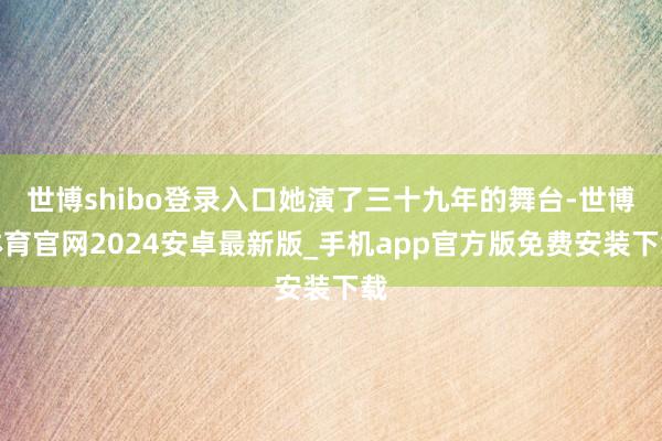 世博shibo登录入口她演了三十九年的舞台-世博体育官网2024安卓最新版_手机app官方版免费安装下载