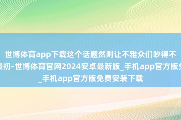 世博体育app下载这个话题然则让不雅众们吵得不可开交啊！最初-世博体育官网2024安卓最新版_手机app官方版免费安装下载