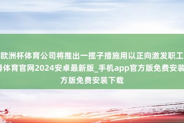 欧洲杯体育公司将推出一揽子措施用以正向激发职工-世博体育官网2024安卓最新版_手机app官方版免费安装下载