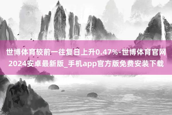 世博体育较前一往复日上升0.47%-世博体育官网2024安卓最新版_手机app官方版免费安装下载