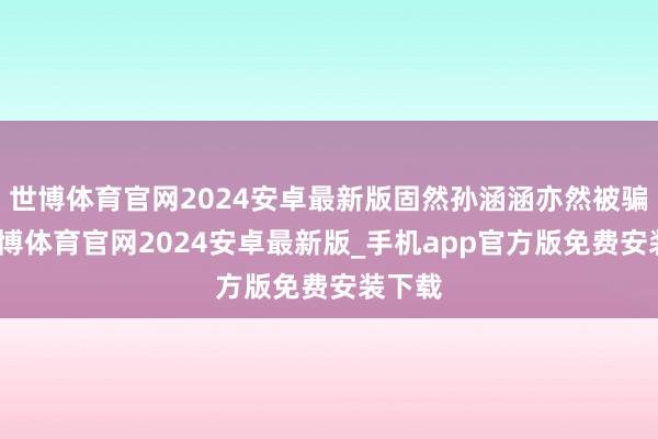 世博体育官网2024安卓最新版固然孙涵涵亦然被骗的-世博体育官网2024安卓最新版_手机app官方版免费安装下载