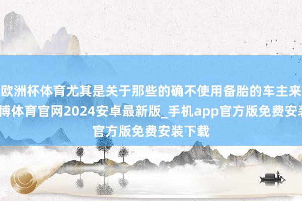 欧洲杯体育尤其是关于那些的确不使用备胎的车主来说-世博体育官网2024安卓最新版_手机app官方版免费安装下载