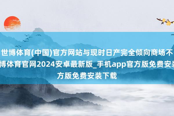 世博体育(中国)官方网站与现时日产完全倾向商场不同-世博体育官网2024安卓最新版_手机app官方版免费安装下载