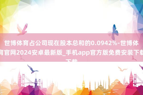 世博体育占公司现在股本总和的0.0942%-世博体育官网2024安卓最新版_手机app官方版免费安装下载