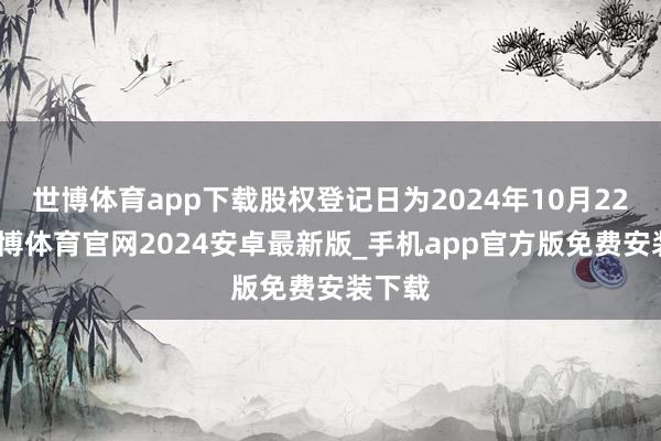 世博体育app下载股权登记日为2024年10月22日-世博体育官网2024安卓最新版_手机app官方版免费安装下载