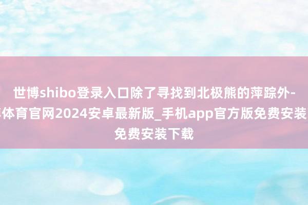 世博shibo登录入口除了寻找到北极熊的萍踪外-世博体育官网2024安卓最新版_手机app官方版免费安装下载