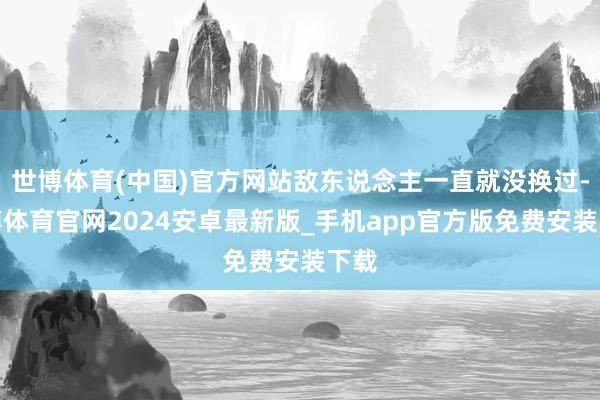 世博体育(中国)官方网站敌东说念主一直就没换过-世博体育官网2024安卓最新版_手机app官方版免费安装下载