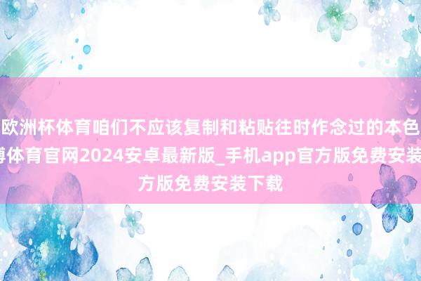 欧洲杯体育咱们不应该复制和粘贴往时作念过的本色-世博体育官网2024安卓最新版_手机app官方版免费安装下载