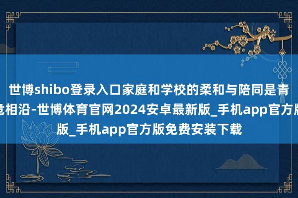 世博shibo登录入口家庭和学校的柔和与陪同是青少年景长的垂危相沿-世博体育官网2024安卓最新版_手机app官方版免费安装下载