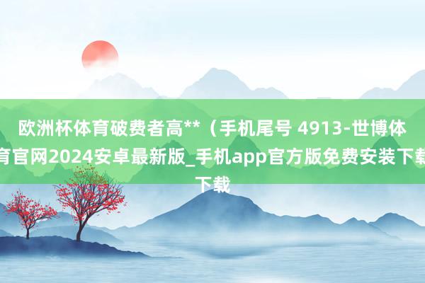 欧洲杯体育破费者高**（手机尾号 4913-世博体育官网2024安卓最新版_手机app官方版免费安装下载