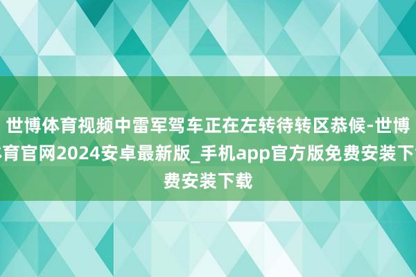 世博体育视频中雷军驾车正在左转待转区恭候-世博体育官网2024安卓最新版_手机app官方版免费安装下载