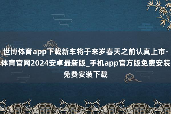 世博体育app下载新车将于来岁春天之前认真上市-世博体育官网2024安卓最新版_手机app官方版免费安装下载