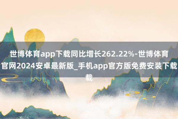 世博体育app下载同比增长262.22%-世博体育官网2024安卓最新版_手机app官方版免费安装下载