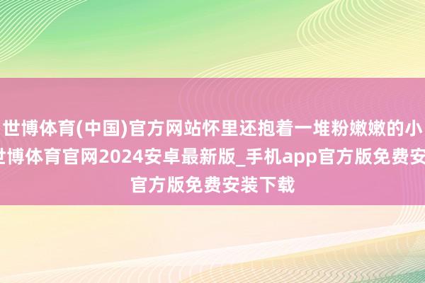 世博体育(中国)官方网站怀里还抱着一堆粉嫩嫩的小裙子-世博体育官网2024安卓最新版_手机app官方版免费安装下载