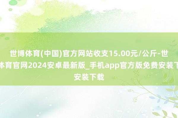 世博体育(中国)官方网站收支15.00元/公斤-世博体育官网2024安卓最新版_手机app官方版免费安装下载