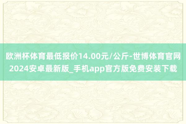 欧洲杯体育最低报价14.00元/公斤-世博体育官网2024安卓最新版_手机app官方版免费安装下载