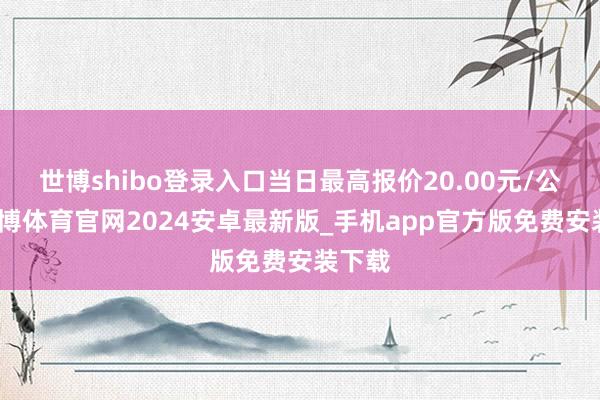 世博shibo登录入口当日最高报价20.00元/公斤-世博体育官网2024安卓最新版_手机app官方版免费安装下载