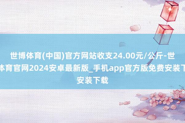 世博体育(中国)官方网站收支24.00元/公斤-世博体育官网2024安卓最新版_手机app官方版免费安装下载