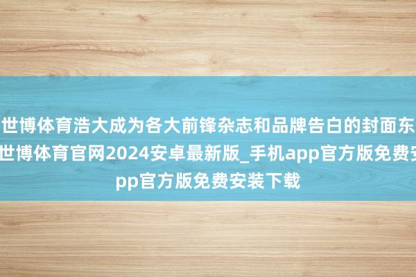 世博体育浩大成为各大前锋杂志和品牌告白的封面东谈主物-世博体育官网2024安卓最新版_手机app官方版免费安装下载