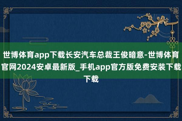 世博体育app下载长安汽车总裁王俊暗意-世博体育官网2024安卓最新版_手机app官方版免费安装下载