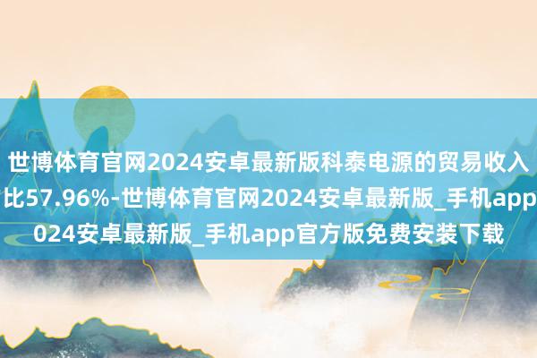 世博体育官网2024安卓最新版科泰电源的贸易收入组成为：通讯行业占比57.96%-世博体育官网2024安卓最新版_手机app官方版免费安装下载