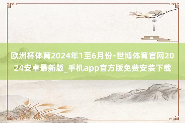 欧洲杯体育　　2024年1至6月份-世博体育官网2024安卓最新版_手机app官方版免费安装下载