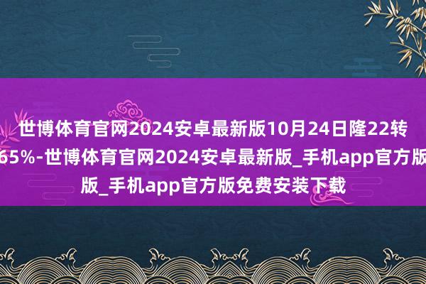 世博体育官网2024安卓最新版10月24日隆22转债收盘下落0.65%-世博体育官网2024安卓最新版_手机app官方版免费安装下载