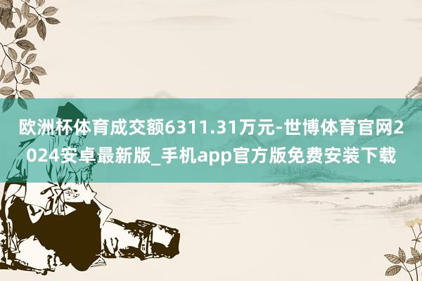 欧洲杯体育成交额6311.31万元-世博体育官网2024安卓最新版_手机app官方版免费安装下载