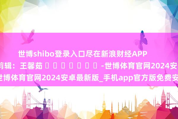 世博shibo登录入口尽在新浪财经APP            						包袱剪辑：王馨茹 							-世博体育官网2024安卓最新版_手机app官方版免费安装下载