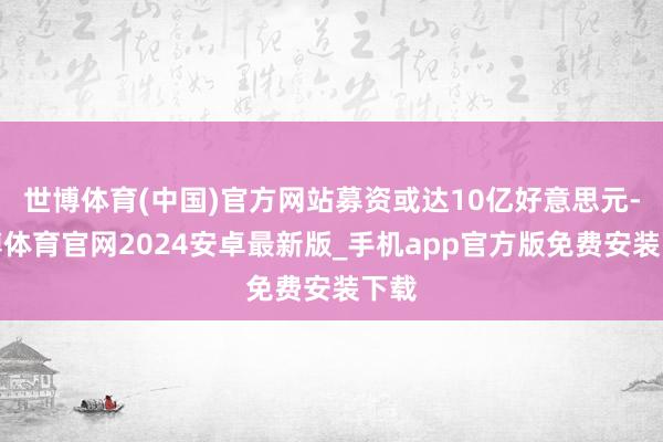 世博体育(中国)官方网站募资或达10亿好意思元-世博体育官网2024安卓最新版_手机app官方版免费安装下载